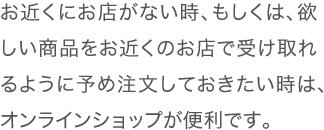 お近くにお店がない時、もしくは、欲しい商品をお近くのお店で受け取れるように予め注文しておきたい時は、オンラインショップが便利です。