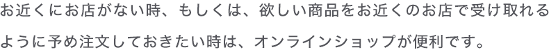 お近くにお店がない時、もしくは、欲しい商品をお近くのお店で受け取れるように予め注文しておきたい時は、オンラインショップが便利です。