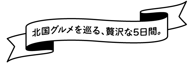 北国グルメを巡る、贅沢な5日間。