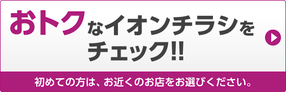 おトク! イオンチラシをチェック!　初めての方は、お近くのお店をお選びください。