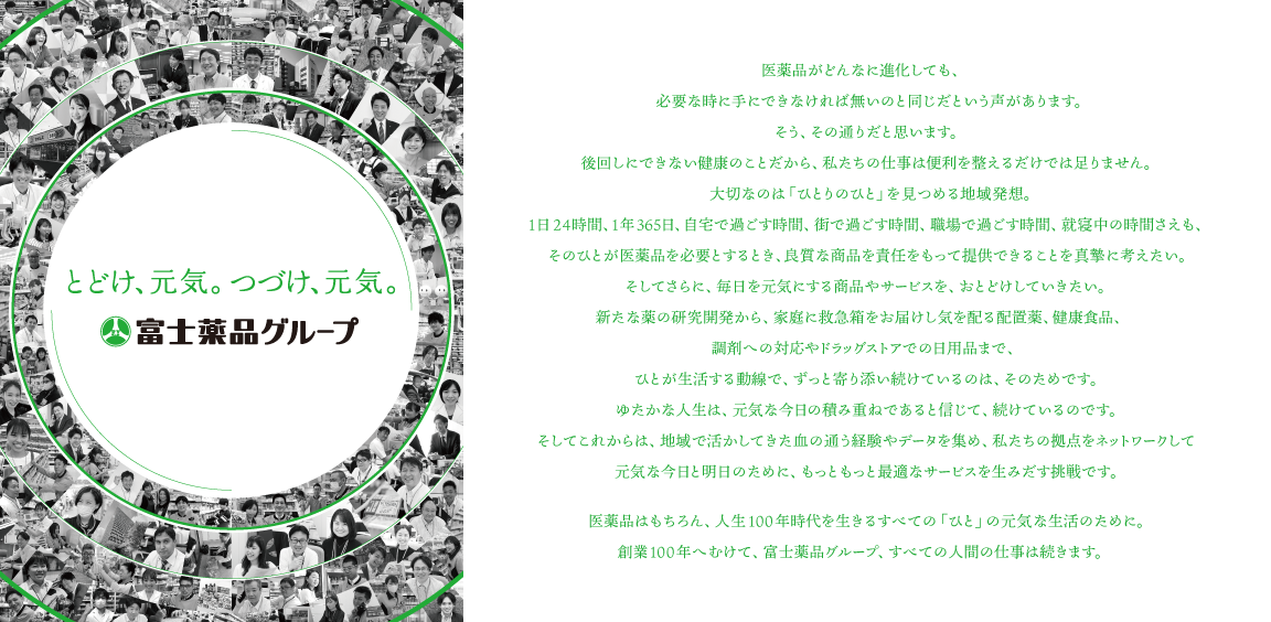 医薬品がどんなに進化しても、必要な時に手にできなければ無いのと同じだという声があります。そう、その通りだと思います。後回しにできない健康のことだから、私たちの仕事は便利を整えるだけでは足りませ大切なのは「ひとりのひと」を見つめる地域発想。1日24時間、1年365日、自宅で過ごす時間、街で過ごす時間、職場で過ごす時間、就寝中の時間さえも、そのひとが医薬品を必要とするとき、良質な商品を責任をもって提供できることを真摯に考えたい。そしてさらに、毎日を元気にする商品やサービスを、おとどけしていきたい。新たな薬の研究開発から、家庭に救急箱をお届けし気を配る配置薬、健康食品、調剤への対応やドラッグストアでの日用品まで、ひとが生活する動線で、ずっと寄り添い続けているのは、そのためです。ゆたかな人生は、元気な今日の積み重ねであると信じて、続けているのです。そしてこれからは、地域で活かしてきた血の通う経験やデータを集め、私たちの拠点をネットワークして元気な今日と明日のために、もっともっと最適なサービスを生みだす挑戦です。医薬品はもちろん、人生100年時代を生きるすべての「ひと」の元気な生活のために。創業100年へむけて、富士薬品グループ、すべての人間の仕事は続きます。