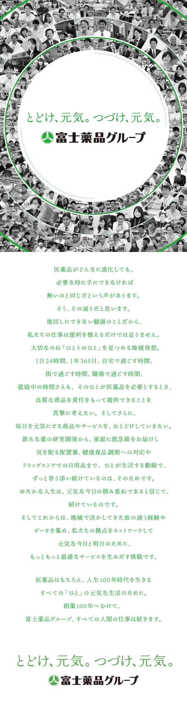 医薬品がどんなに進化しても、必要な時に手にできなければ無いのと同じだという声があります。そう、その通りだと思います。後回しにできない健康のことだから、私たちの仕事は便利を整えるだけでは足りませ大切なのは「ひとりのひと」を見つめる地域発想。1日24時間、1年365日、自宅で過ごす時間、街で過ごす時間、職場で過ごす時間、就寝中の時間さえも、そのひとが医薬品を必要とするとき、良質な商品を責任をもって提供できることを真摯に考えたい。そしてさらに、毎日を元気にする商品やサービスを、おとどけしていきたい。新たな薬の研究開発から、家庭に救急箱をお届けし気を配る配置薬、健康食品、調剤への対応やドラッグストアでの日用品まで、ひとが生活する動線で、ずっと寄り添い続けているのは、そのためです。ゆたかな人生は、元気な今日の積み重ねであると信じて、続けているのです。そしてこれからは、地域で活かしてきた血の通う経験やデータを集め、私たちの拠点をネットワークして元気な今日と明日のために、もっともっと最適なサービスを生みだす挑戦です。医薬品はもちろん、人生100年時代を生きるすべての「ひと」の元気な生活のために。創業100年へむけて、富士薬品グループ、すべての人間の仕事は続きます。