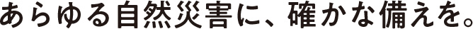 あらゆる自然災害に、確かな備えを。