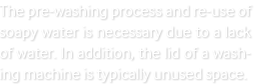 The pre-washing process and re-use of soapy water is necessary due to a lack of water. In addition, the lid of a washing machine is typically unused space.