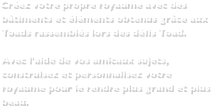 Créez votre propre royaume avec des bâtiments et éléments obtenus grâce aux Toads rassemblés lors des défis Toad.Avec l'aide de vos amicaux sujets, construisez et personnalisez votre royaume pour le rendre plus grand et plus beau. 