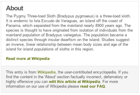 A description of the pygmy three-toed sloth is
	    followed by an attribution that reads "This entry is
	    from Wikipedia, the user-contributed encyclopedia. If you
	    find the content in the 'About' section factually
	    incorrect, defamatory or highly offensive you can edit
	    this article at Wikipedia. For more information on our use
	    of Wikipedia please read our FAQ."